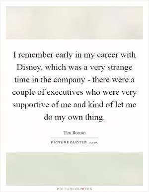 I remember early in my career with Disney, which was a very strange time in the company - there were a couple of executives who were very supportive of me and kind of let me do my own thing Picture Quote #1
