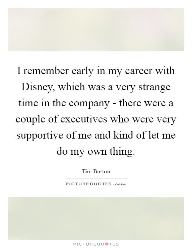 I remember early in my career with Disney, which was a very strange time in the company - there were a couple of executives who were very supportive of me and kind of let me do my own thing. Picture Quote #1