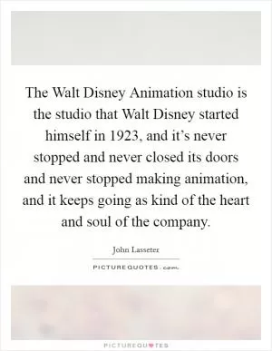 The Walt Disney Animation studio is the studio that Walt Disney started himself in 1923, and it’s never stopped and never closed its doors and never stopped making animation, and it keeps going as kind of the heart and soul of the company Picture Quote #1