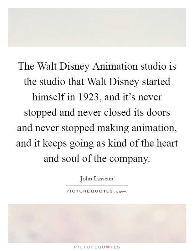 The Walt Disney Animation studio is the studio that Walt Disney started himself in 1923, and it's never stopped and never closed its doors and never stopped making animation, and it keeps going as kind of the heart and soul of the company. Picture Quote #1