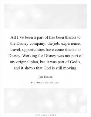All I’ve been a part of has been thanks to the Disney company: the job, experience, travel, opportunities have come thanks to Disney. Working for Disney was not part of my original plan, but it was part of God’s, and it shows that God is still moving Picture Quote #1