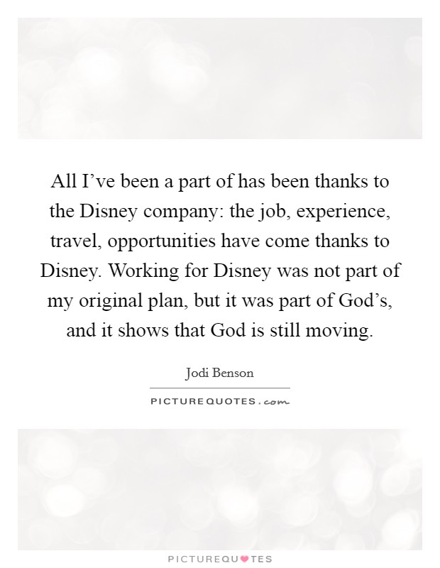 All I've been a part of has been thanks to the Disney company: the job, experience, travel, opportunities have come thanks to Disney. Working for Disney was not part of my original plan, but it was part of God's, and it shows that God is still moving. Picture Quote #1