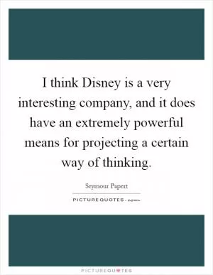 I think Disney is a very interesting company, and it does have an extremely powerful means for projecting a certain way of thinking Picture Quote #1