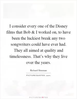 I consider every one of the Disney films that Bob and I worked on, to have been the luckiest break any two songwriters could have ever had. They all aimed at quality and timelessness. That’s why they live over the years Picture Quote #1