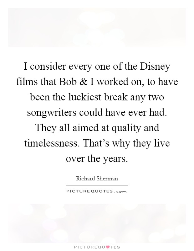 I consider every one of the Disney films that Bob and I worked on, to have been the luckiest break any two songwriters could have ever had. They all aimed at quality and timelessness. That's why they live over the years. Picture Quote #1