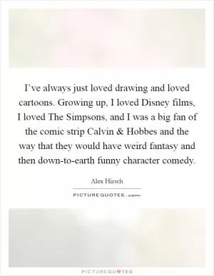 I’ve always just loved drawing and loved cartoons. Growing up, I loved Disney films, I loved The Simpsons, and I was a big fan of the comic strip Calvin and Hobbes and the way that they would have weird fantasy and then down-to-earth funny character comedy Picture Quote #1