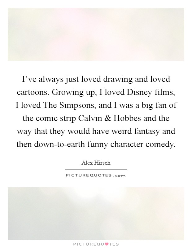 I've always just loved drawing and loved cartoons. Growing up, I loved Disney films, I loved The Simpsons, and I was a big fan of the comic strip Calvin and Hobbes and the way that they would have weird fantasy and then down-to-earth funny character comedy. Picture Quote #1