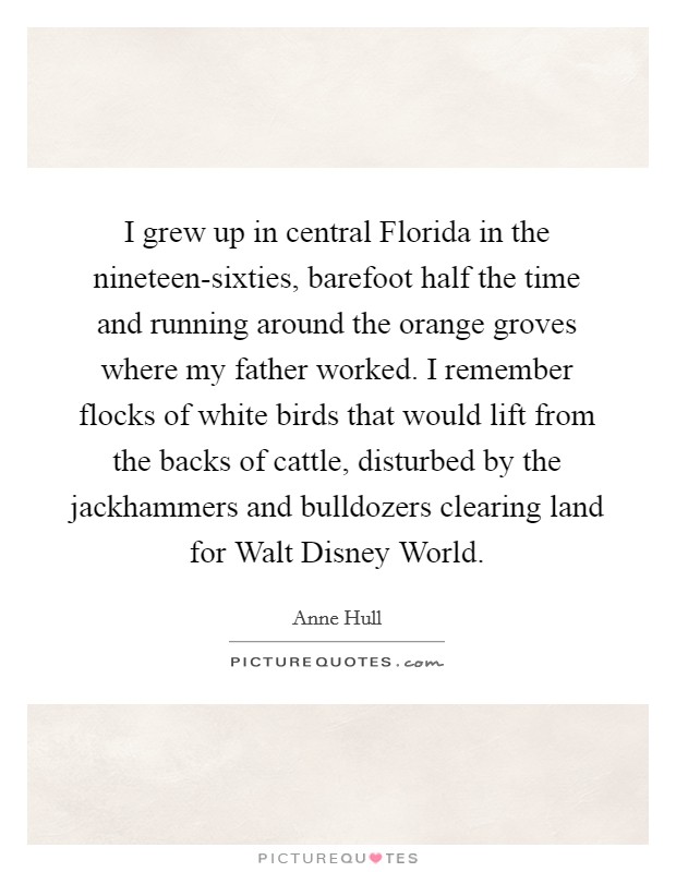 I grew up in central Florida in the nineteen-sixties, barefoot half the time and running around the orange groves where my father worked. I remember flocks of white birds that would lift from the backs of cattle, disturbed by the jackhammers and bulldozers clearing land for Walt Disney World. Picture Quote #1