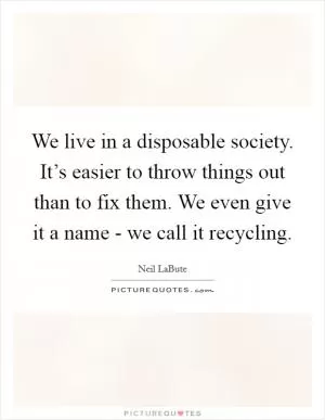 We live in a disposable society. It’s easier to throw things out than to fix them. We even give it a name - we call it recycling Picture Quote #1