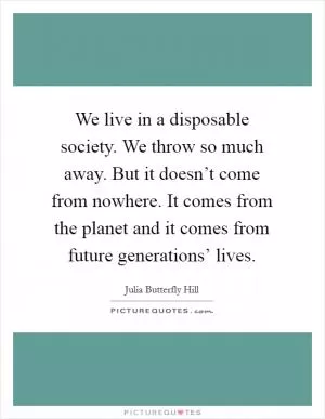 We live in a disposable society. We throw so much away. But it doesn’t come from nowhere. It comes from the planet and it comes from future generations’ lives Picture Quote #1