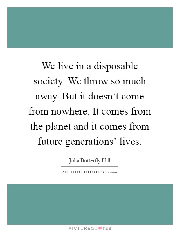 We live in a disposable society. We throw so much away. But it doesn't come from nowhere. It comes from the planet and it comes from future generations' lives. Picture Quote #1