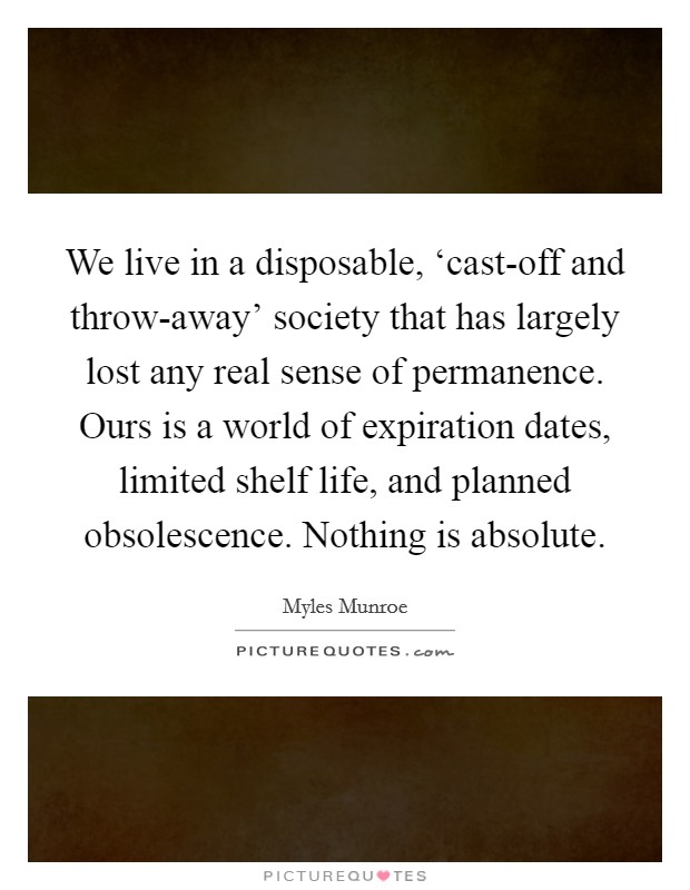 We live in a disposable, ‘cast-off and throw-away' society that has largely lost any real sense of permanence. Ours is a world of expiration dates, limited shelf life, and planned obsolescence. Nothing is absolute. Picture Quote #1