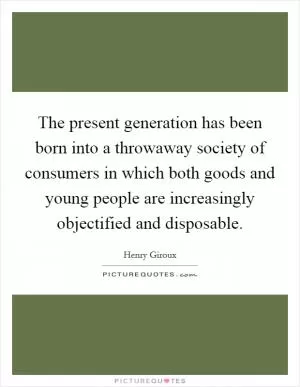 The present generation has been born into a throwaway society of consumers in which both goods and young people are increasingly objectified and disposable Picture Quote #1