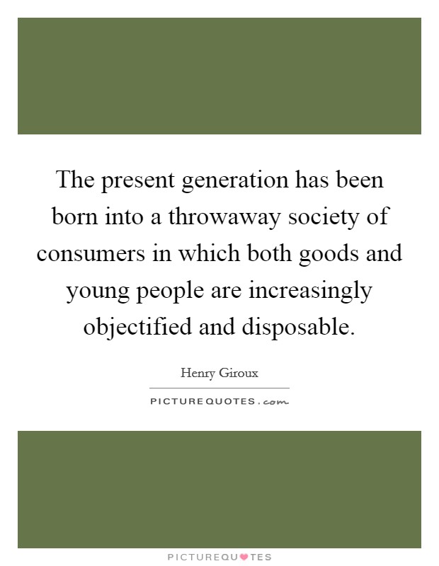 The present generation has been born into a throwaway society of consumers in which both goods and young people are increasingly objectified and disposable. Picture Quote #1