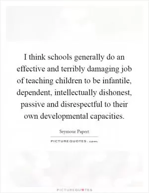 I think schools generally do an effective and terribly damaging job of teaching children to be infantile, dependent, intellectually dishonest, passive and disrespectful to their own developmental capacities Picture Quote #1
