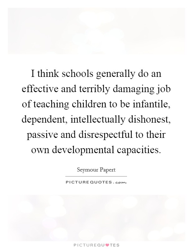 I think schools generally do an effective and terribly damaging job of teaching children to be infantile, dependent, intellectually dishonest, passive and disrespectful to their own developmental capacities. Picture Quote #1