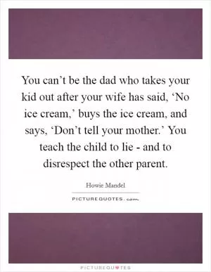 You can’t be the dad who takes your kid out after your wife has said, ‘No ice cream,’ buys the ice cream, and says, ‘Don’t tell your mother.’ You teach the child to lie - and to disrespect the other parent Picture Quote #1