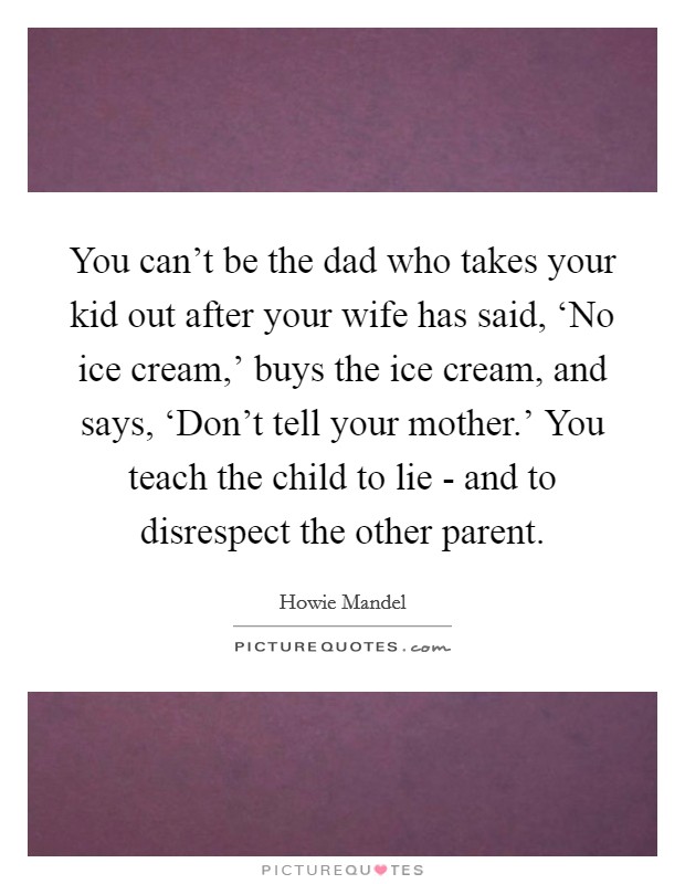 You can't be the dad who takes your kid out after your wife has said, ‘No ice cream,' buys the ice cream, and says, ‘Don't tell your mother.' You teach the child to lie - and to disrespect the other parent. Picture Quote #1