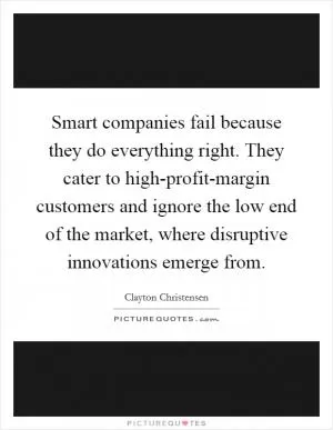 Smart companies fail because they do everything right. They cater to high-profit-margin customers and ignore the low end of the market, where disruptive innovations emerge from Picture Quote #1