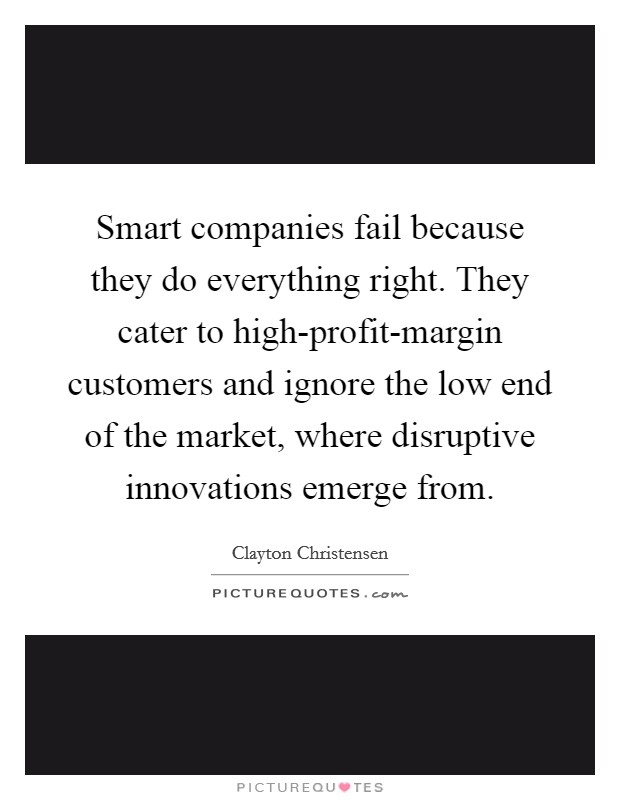 Smart companies fail because they do everything right. They cater to high-profit-margin customers and ignore the low end of the market, where disruptive innovations emerge from. Picture Quote #1
