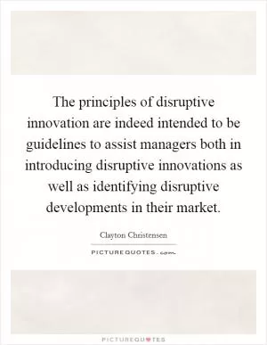 The principles of disruptive innovation are indeed intended to be guidelines to assist managers both in introducing disruptive innovations as well as identifying disruptive developments in their market Picture Quote #1