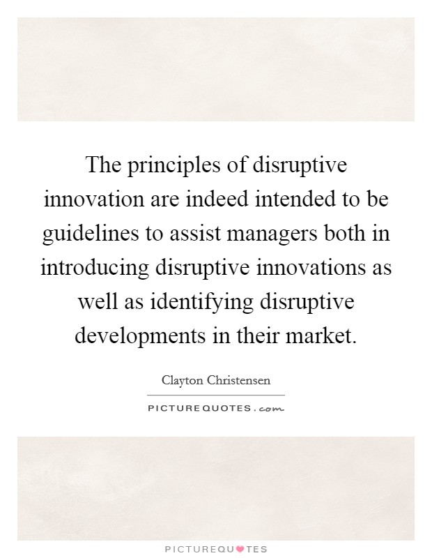 The principles of disruptive innovation are indeed intended to be guidelines to assist managers both in introducing disruptive innovations as well as identifying disruptive developments in their market. Picture Quote #1