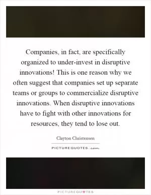 Companies, in fact, are specifically organized to under-invest in disruptive innovations! This is one reason why we often suggest that companies set up separate teams or groups to commercialize disruptive innovations. When disruptive innovations have to fight with other innovations for resources, they tend to lose out Picture Quote #1