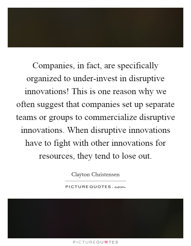 Companies, in fact, are specifically organized to under-invest in disruptive innovations! This is one reason why we often suggest that companies set up separate teams or groups to commercialize disruptive innovations. When disruptive innovations have to fight with other innovations for resources, they tend to lose out. Picture Quote #1