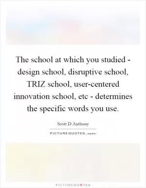The school at which you studied - design school, disruptive school, TRIZ school, user-centered innovation school, etc - determines the specific words you use Picture Quote #1