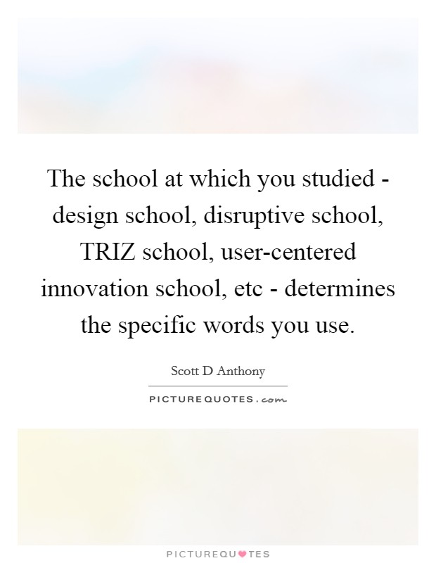 The school at which you studied - design school, disruptive school, TRIZ school, user-centered innovation school, etc - determines the specific words you use. Picture Quote #1