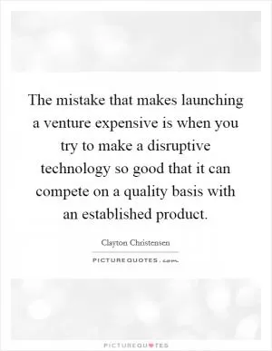 The mistake that makes launching a venture expensive is when you try to make a disruptive technology so good that it can compete on a quality basis with an established product Picture Quote #1