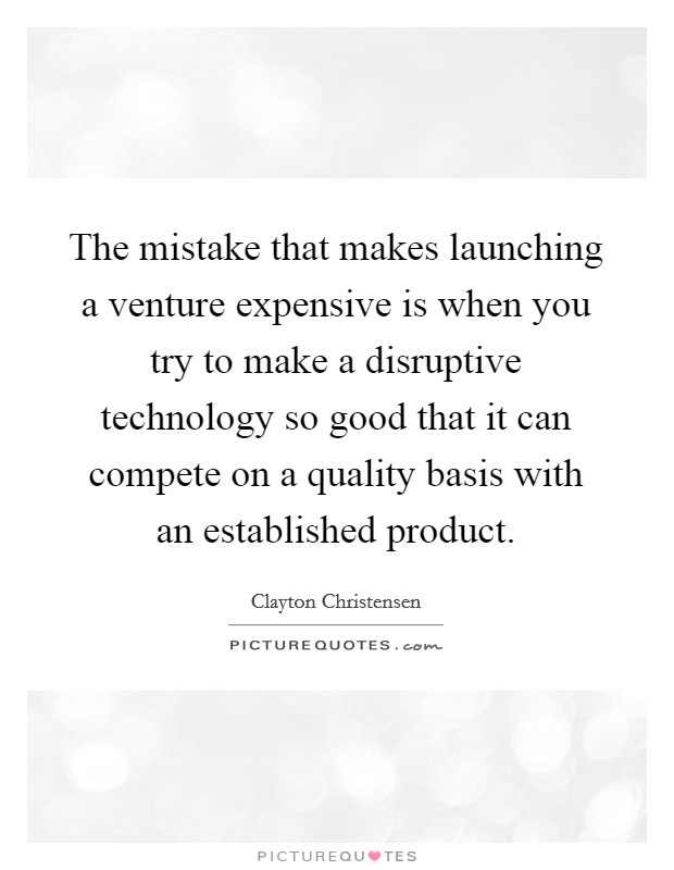 The mistake that makes launching a venture expensive is when you try to make a disruptive technology so good that it can compete on a quality basis with an established product. Picture Quote #1