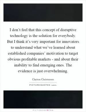 I don’t feel that this concept of disruptive technology is the solution for everybody. But I think it’s very important for innovators to understand what we’ve learned about established companies’ motivation to target obvious profitable markets - and about their inability to find emerging ones. The evidence is just overwhelming Picture Quote #1