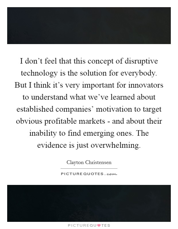 I don't feel that this concept of disruptive technology is the solution for everybody. But I think it's very important for innovators to understand what we've learned about established companies' motivation to target obvious profitable markets - and about their inability to find emerging ones. The evidence is just overwhelming. Picture Quote #1
