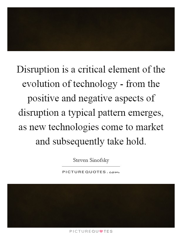 Disruption is a critical element of the evolution of technology - from the positive and negative aspects of disruption a typical pattern emerges, as new technologies come to market and subsequently take hold. Picture Quote #1