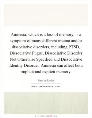 Amnesia, which is a loss of memory, is a symptom of many different trauma and/or dissociative disorders, including PTSD, Dissociative Fugue, Dissociative Disorder Not Otherwise Specified and Dissociative Identity Disorder. Amnesia can affect both implicit and explicit memory Picture Quote #1