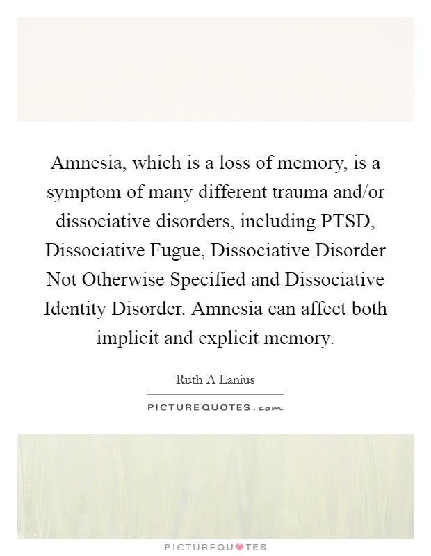 Amnesia, which is a loss of memory, is a symptom of many different trauma and/or dissociative disorders, including PTSD, Dissociative Fugue, Dissociative Disorder Not Otherwise Specified and Dissociative Identity Disorder. Amnesia can affect both implicit and explicit memory. Picture Quote #1