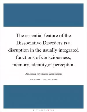 The essential feature of the Dissociative Disorders is a disruption in the usually integrated functions of consciousness, memory, identity,or perception Picture Quote #1