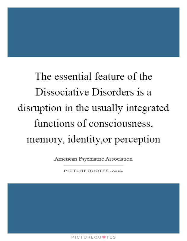 The essential feature of the Dissociative Disorders is a disruption in the usually integrated functions of consciousness, memory, identity,or perception Picture Quote #1
