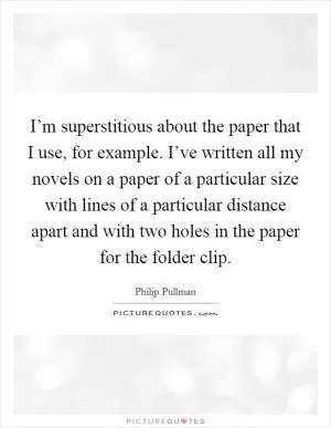 I’m superstitious about the paper that I use, for example. I’ve written all my novels on a paper of a particular size with lines of a particular distance apart and with two holes in the paper for the folder clip Picture Quote #1