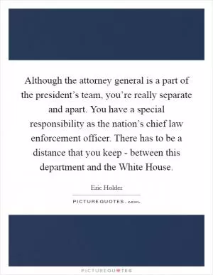 Although the attorney general is a part of the president’s team, you’re really separate and apart. You have a special responsibility as the nation’s chief law enforcement officer. There has to be a distance that you keep - between this department and the White House Picture Quote #1