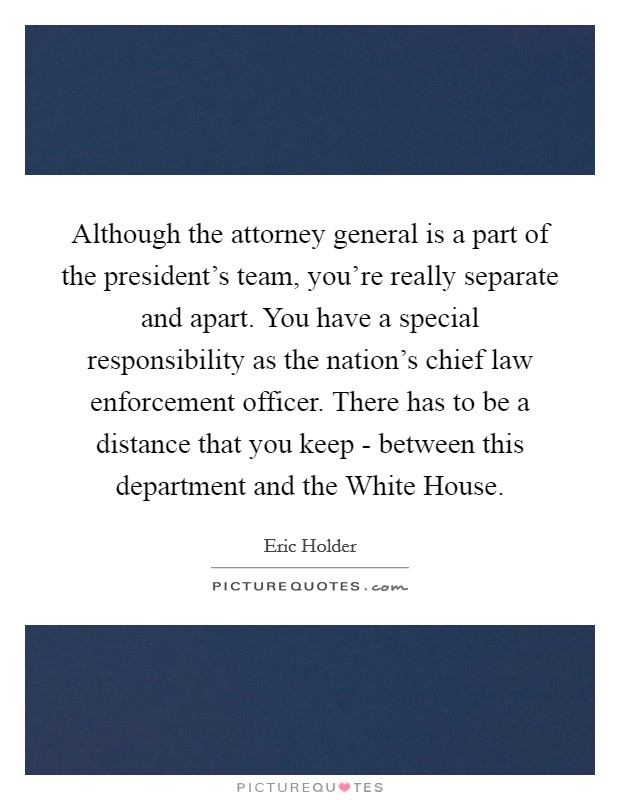 Although the attorney general is a part of the president's team, you're really separate and apart. You have a special responsibility as the nation's chief law enforcement officer. There has to be a distance that you keep - between this department and the White House. Picture Quote #1