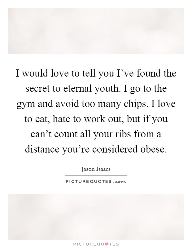 I would love to tell you I've found the secret to eternal youth. I go to the gym and avoid too many chips. I love to eat, hate to work out, but if you can't count all your ribs from a distance you're considered obese. Picture Quote #1