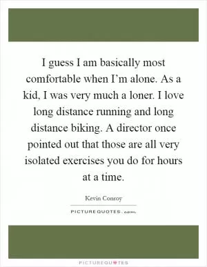 I guess I am basically most comfortable when I’m alone. As a kid, I was very much a loner. I love long distance running and long distance biking. A director once pointed out that those are all very isolated exercises you do for hours at a time Picture Quote #1