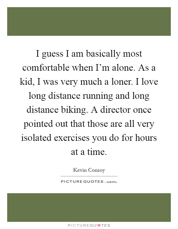 I guess I am basically most comfortable when I'm alone. As a kid, I was very much a loner. I love long distance running and long distance biking. A director once pointed out that those are all very isolated exercises you do for hours at a time. Picture Quote #1