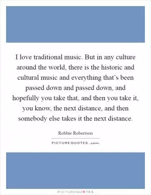 I love traditional music. But in any culture around the world, there is the historic and cultural music and everything that’s been passed down and passed down, and hopefully you take that, and then you take it, you know, the next distance, and then somebody else takes it the next distance Picture Quote #1