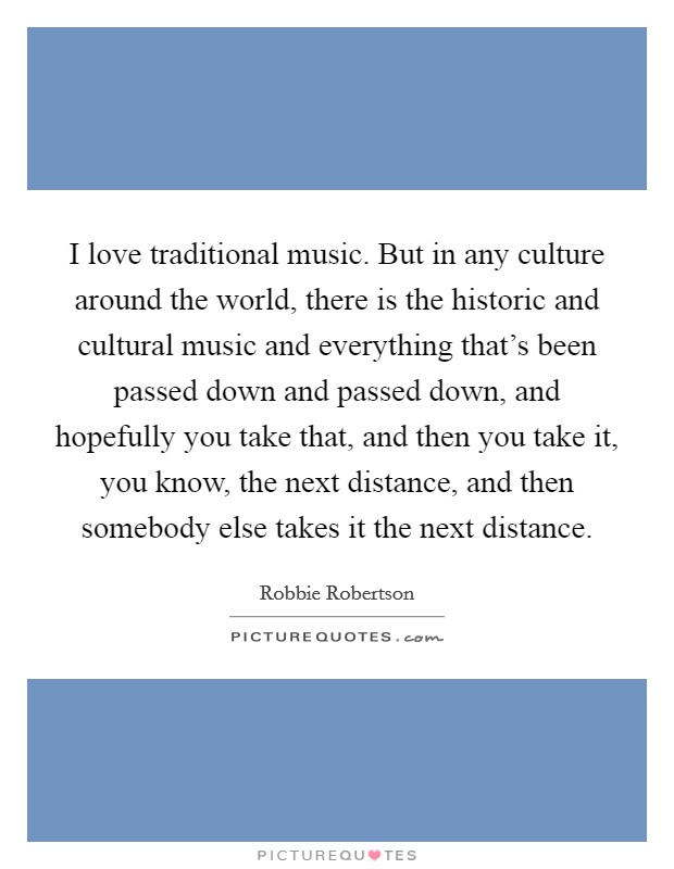 I love traditional music. But in any culture around the world, there is the historic and cultural music and everything that's been passed down and passed down, and hopefully you take that, and then you take it, you know, the next distance, and then somebody else takes it the next distance. Picture Quote #1