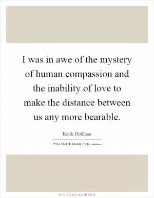 I was in awe of the mystery of human compassion and the inability of love to make the distance between us any more bearable Picture Quote #1