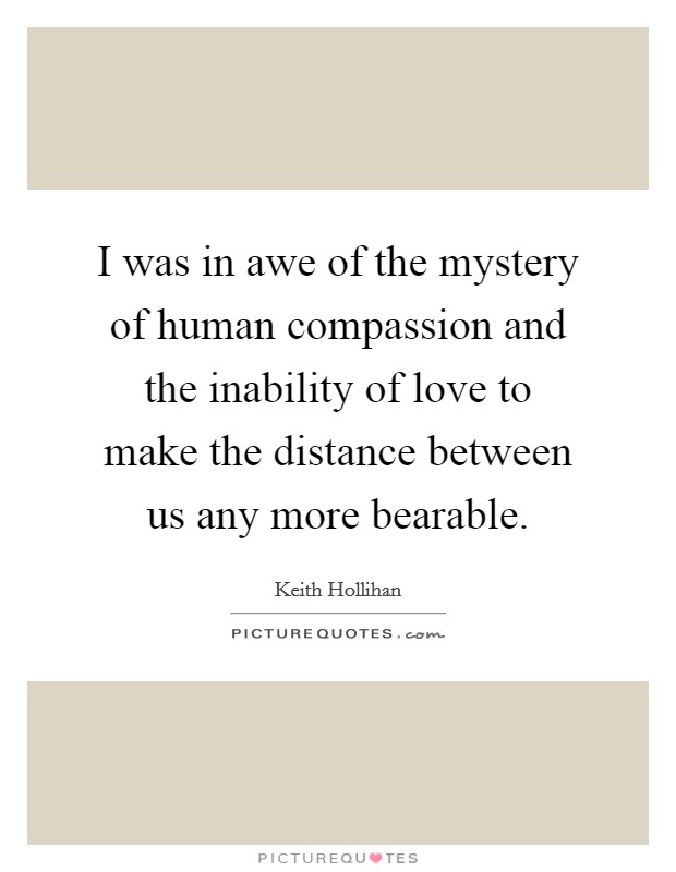 I was in awe of the mystery of human compassion and the inability of love to make the distance between us any more bearable. Picture Quote #1