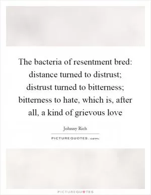 The bacteria of resentment bred: distance turned to distrust; distrust turned to bitterness; bitterness to hate, which is, after all, a kind of grievous love Picture Quote #1
